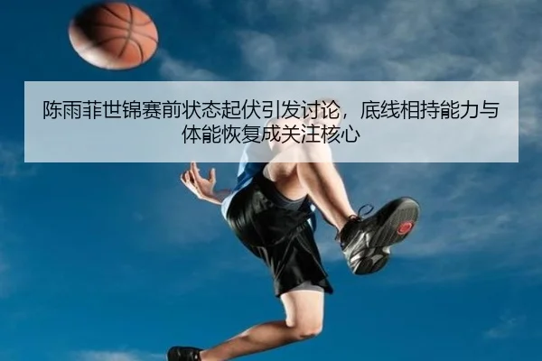 陈雨菲世锦赛前状态起伏引发讨论，底线相持能力与体能恢复成关注核心